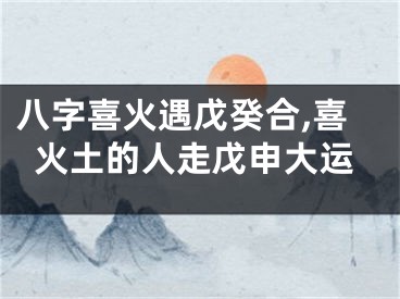 八字喜火遇戊癸合,喜火土的人走戊申大运