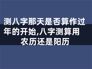 测八字那天是否算作过年的开始,八字测算用农历还是阳历