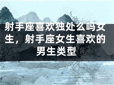 射手座喜欢独处么吗女生,射手座女生喜欢的男生类型