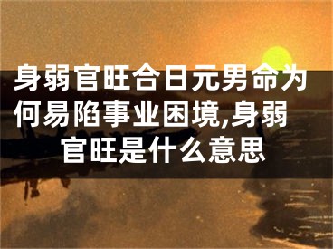 身弱官旺合日元男命为何易陷事业困境,身弱官旺是什么意思