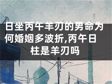日坐丙午羊刃的男命为何婚姻多波折,丙午日柱是羊刃吗