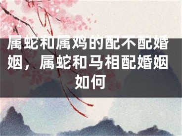 属蛇和属鸡的配不配婚姻，属蛇和马相配婚姻如何