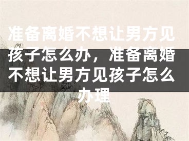 准备离婚不想让男方见孩子怎么办，准备离婚不想让男方见孩子怎么办理