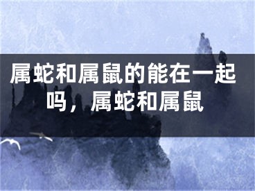 属蛇和属鼠的能在一起吗，属蛇和属鼠