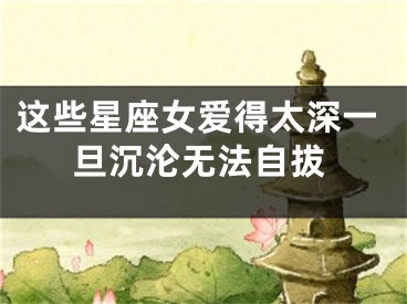 这些星座女爱得太深一旦沉沦无法自拔