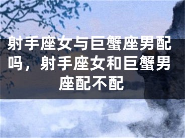 射手座女与巨蟹座男配吗,射手座女和巨蟹男座配不配