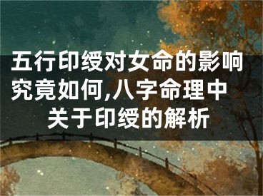 五行印绶对女命的影响究竟如何,八字命理中关于印绶的解析