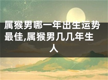 属猴男哪一年出生运势最佳,属猴男几几年生人