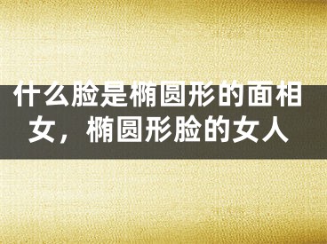 什么脸是椭圆形的面相女，椭圆形脸的女人