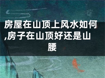 房屋在山顶上风水如何,房子在山顶好还是山腰