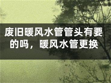 废旧暖风水管管头有要的吗，暖风水管更换