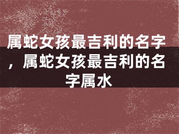 属蛇女孩最吉利的名字,属蛇女孩最吉利的名字属水