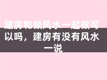 建房和做风水一起做可以吗，建房有没有风水一说