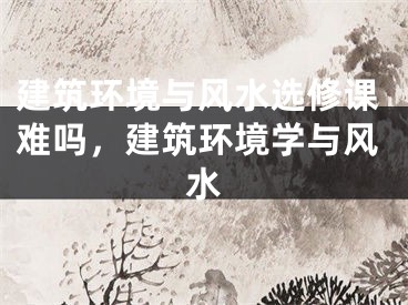 建筑环境与风水选修课难吗，建筑环境学与风水