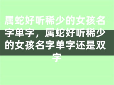 属蛇好听稀少的女孩名字单字，属蛇好听稀少的女孩名字单字还是双字