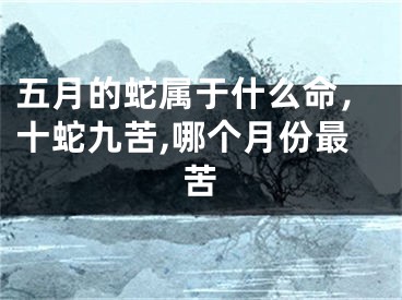 五月的蛇属于什么命,十蛇九苦,哪个月份最苦