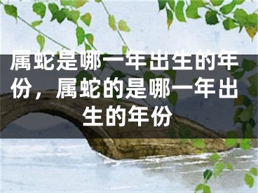 属蛇是哪一年出生的年份，属蛇的是哪一年出生的年份
