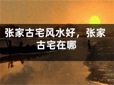 张家古宅风水好，张家古宅在哪