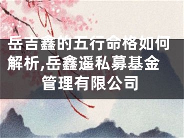 岳吉鑫的五行命格如何解析,岳鑫遥私募基金管理有限公司