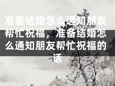 准备结婚怎么通知朋友帮忙祝福，准备结婚怎么通知朋友帮忙祝福的话