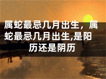 属蛇最忌几月出生,属蛇最忌几月出生,是阳历还是阴历
