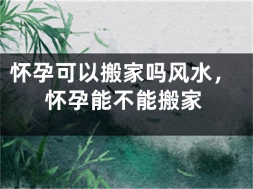 怀孕可以搬家吗风水，怀孕能不能搬家