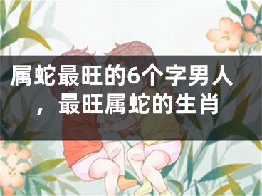 属蛇最旺的6个字男人，最旺属蛇的生肖