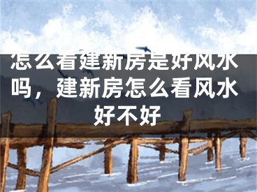 怎么看建新房是好风水吗，建新房怎么看风水好不好