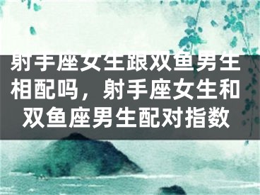 射手座女生跟双鱼男生相配吗，射手座女生和双鱼座男生配对指数