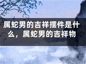 属蛇男的吉祥摆件是什么，属蛇男的吉祥物