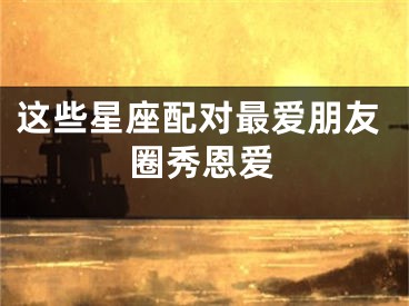 这些星座配对最爱朋友圈秀恩爱