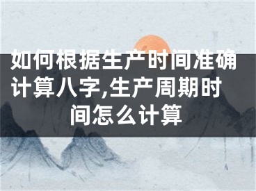 如何根据生产时间准确计算八字,生产周期时间怎么计算