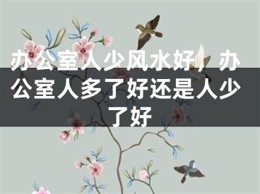 办公室人少风水好，办公室人多了好还是人少了好