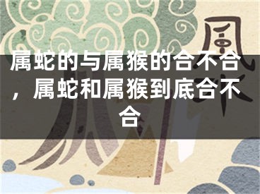 属蛇的与属猴的合不合，属蛇和属猴到底合不合
