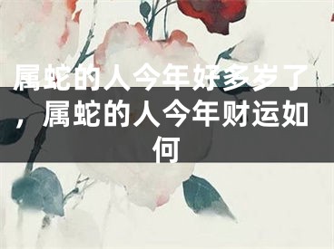 属蛇的人今年好多岁了，属蛇的人今年财运如何