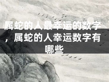 属蛇的人最幸运的数字，属蛇的人幸运数字有哪些