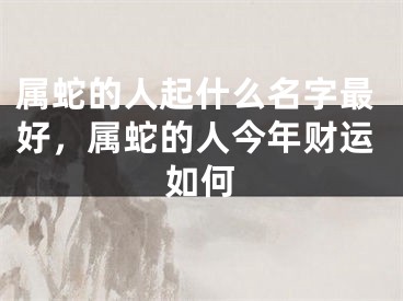 属蛇的人起什么名字最好，属蛇的人今年财运如何
