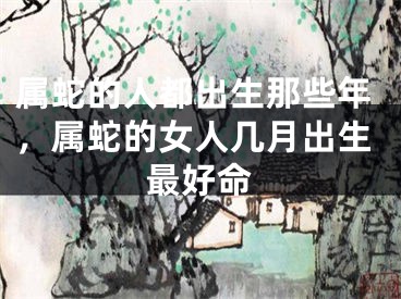 属蛇的人都出生那些年,属蛇的女人几月出生最好命