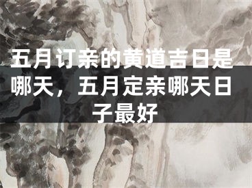 五月订亲的黄道吉日是哪天，五月定亲哪天日子最好