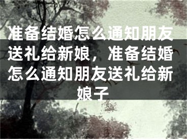 准备结婚怎么通知朋友送礼给新娘，准备结婚怎么通知朋友送礼给新娘子