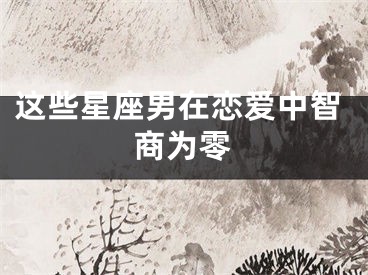 这些星座男在恋爱中智商为零