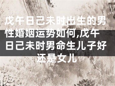 戊午日己未时出生的男性婚姻运势如何,戊午日己未时男命生儿子好还是女儿