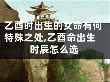 乙酉时出生的女命有何特殊之处,乙酉命出生时辰怎么选