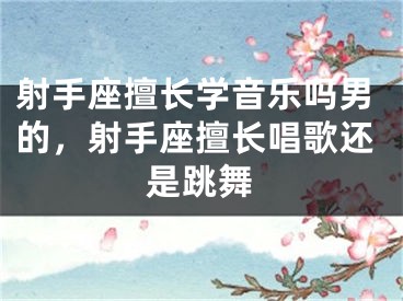 射手座擅长学音乐吗男的,射手座擅长唱歌还是跳舞