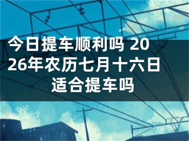 今日提车顺利吗 2026年农历七月十六日适合提车吗