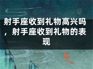 射手座收到礼物高兴吗，射手座收到礼物的表现