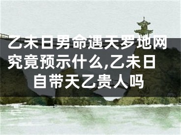 乙未日男命遇天罗地网究竟预示什么,乙未日自带天乙贵人吗