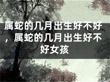 属蛇的几月出生好不好，属蛇的几月出生好不好女孩