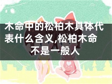 木命中的松柏木具体代表什么含义,松柏木命不是一般人