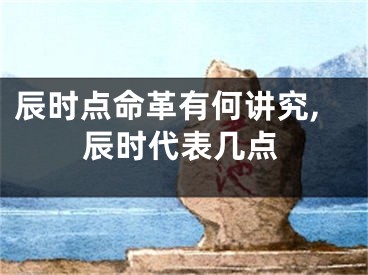 辰时点命革有何讲究,辰时代表几点